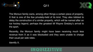 The Moroun family owns, among other things a certain piece of property,
X that is one of the few privately-held of its kind. They also lobbied to
delay the construction of a similar property, which will be named after an
ice hockey legend, perhaps the greatest till Wayne Gretzky’s arrival to
the sport.
Recently, the Moroun family might have been receiving much less
revenue from X as it was blockaded and they were unable to charge
their usual per axle rates.
Identify X.
Q11
 