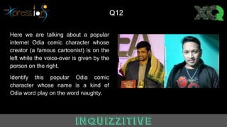 Here we are talking about a popular
internet Odia comic character whose
creator (a famous cartoonist) is on the
left while the voice-over is given by the
person on the right.
Identify this popular Odia comic
character whose name is a kind of
Odia word play on the word naughty.
Q1
Q12
 