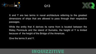 X and Y are two terms in naval architecture referring to the greatest
dimensions of ships that are allowed to pass through their respective
passages.
While the entity that X derives its name from is located between the
Malay Peninsula and the island of Sumatra, the height of Y is limited
because of the height of the Bridge of the Americas.
Give the terms X and Y.
Q13
 