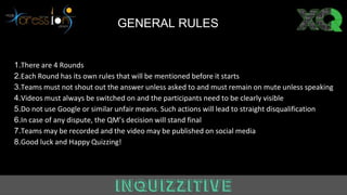 Answer GENERAL RULES
1.There are 4 Rounds
2.Each Round has its own rules that will be mentioned before it starts
3.Teams must not shout out the answer unless asked to and must remain on mute unless speaking
4.Videos must always be switched on and the participants need to be clearly visible
5.Do not use Google or similar unfair means. Such actions will lead to straight disqualification
6.In case of any dispute, the QM’s decision will stand final
7.Teams may be recorded and the video may be published on social media
8.Good luck and Happy Quizzing!
 