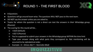 Answer ROUND 1 - THE FIRST BLOOD
● 8 Questions
● Questions will go around team-wise. The questions WILL NOT pass to the next team.
● DO NOT say the answer unless you are asked to.
● Teams for whom the question is not a direct can text the answers in their WhatsApp group.
(Pounce)
● The scoring for this round will be ,
○ +10/0 (Default)
○ +10/-5 (Pounce)
○ You’re supposed to submit your answers in the WhatsApp group WITHIN the time limit
○ Type your answer along with what parts they correspond to. Not mentioning will be
assumed to be alphabetical order.
○ Example : X – Shinzo Abe Y – Narendra Modi
 
