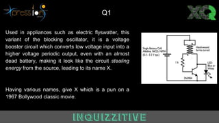 Used in appliances such as electric flyswatter, this
variant of the blocking oscillator, it is a voltage
booster circuit which converts low voltage input into a
higher voltage periodic output, even with an almost
dead battery, making it look like the circuit stealing
energy from the source, leading to its name X.
Having various names, give X which is a pun on a
1967 Bollywood classic movie.
Q1
 