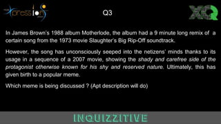 In James Brown’s 1988 album Motherlode, the album had a 9 minute long remix of a
certain song from the 1973 movie Slaughter’s Big Rip-Off soundtrack.
However, the song has unconsciously seeped into the netizens’ minds thanks to its
usage in a sequence of a 2007 movie, showing the shady and carefree side of the
protagonist otherwise known for his shy and reserved nature. Ultimately, this has
given birth to a popular meme.
Which meme is being discussed ? (Apt description will do)
Q3
 
