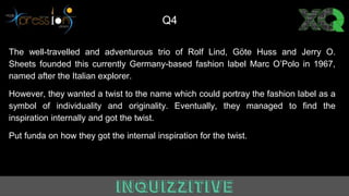 The well-travelled and adventurous trio of Rolf Lind, Göte Huss and Jerry O.
Sheets founded this currently Germany-based fashion label Marc O’Polo in 1967,
named after the Italian explorer.
However, they wanted a twist to the name which could portray the fashion label as a
symbol of individuality and originality. Eventually, they managed to find the
inspiration internally and got the twist.
Put funda on how they got the internal inspiration for the twist.
Q4
 