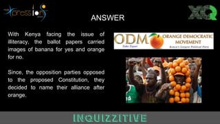 ANSWER
With Kenya facing the issue of
illiteracy, the ballot papers carried
images of banana for yes and orange
for no.
Since, the opposition parties opposed
to the proposed Constitution, they
decided to name their alliance after
orange.
 