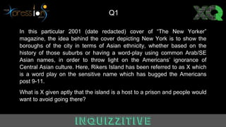 In this particular 2001 (date redacted) cover of “The New Yorker”
magazine, the idea behind the cover depicting New York is to show the
boroughs of the city in terms of Asian ethnicity, whether based on the
history of those suburbs or having a word-play using common Arab/SE
Asian names, in order to throw light on the Americans’ ignorance of
Central Asian culture. Here, Rikers Island has been referred to as X which
is a word play on the sensitive name which has bugged the Americans
post 9-11.
What is X given aptly that the island is a host to a prison and people would
want to avoid going there?
Q1
 