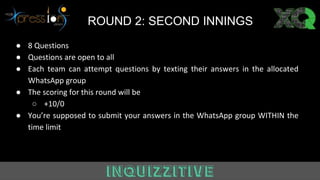 ROUND 2: SECOND INNINGS
● 8 Questions
● Questions are open to all
● Each team can attempt questions by texting their answers in the allocated
WhatsApp group
● The scoring for this round will be
○ +10/0
● You’re supposed to submit your answers in the WhatsApp group WITHIN the
time limit
 