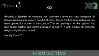 Q2
Recently a Spanish rail company has launched a drive that saw thousands of
female applicants for a mere handful of posts. This is the first time such a job has
been opened for women in the country. The job opening is for the region’s first
high-speed electric train running between X and Y. X and Y have an immense
religious significance as well.
Identify X and Y.
 