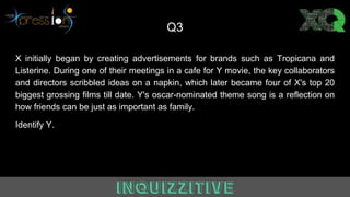 Q3
X initially began by creating advertisements for brands such as Tropicana and
Listerine. During one of their meetings in a cafe for Y movie, the key collaborators
and directors scribbled ideas on a napkin, which later became four of X's top 20
biggest grossing films till date. Y's oscar-nominated theme song is a reflection on
how friends can be just as important as family.
Identify Y.
 
