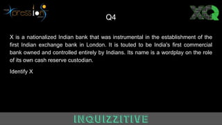 Q4
X is a nationalized Indian bank that was instrumental in the establishment of the
first Indian exchange bank in London. It is touted to be India's first commercial
bank owned and controlled entirely by Indians. Its name is a wordplay on the role
of its own cash reserve custodian.
Identify X
 