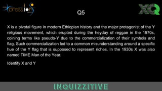 Q5
X is a pivotal figure in modern Ethiopian history and the major protagonist of the Y
religious movement, which erupted during the heyday of reggae in the 1970s,
coining terms like pseudo-Y due to the commercialization of their symbols and
flag. Such commercialization led to a common misunderstanding around a specific
hue of the Y flag that is supposed to represent riches. In the 1930s X was also
named TIME Man of the Year.
Identify X and Y
 