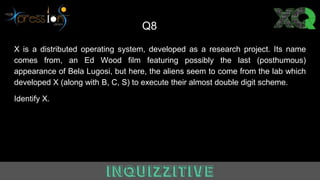 Q8
X is a distributed operating system, developed as a research project. Its name
comes from, an Ed Wood film featuring possibly the last (posthumous)
appearance of Bela Lugosi, but here, the aliens seem to come from the lab which
developed X (along with B, C, S) to execute their almost double digit scheme.
Identify X.
 