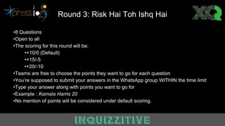 Round 3: Risk Hai Toh Ishq Hai
•8 Questions
•Open to all
•The scoring for this round will be:
•+10/0 (Default)
•+15/-5
•+20/-10
•Teams are free to choose the points they want to go for each question
•You’re supposed to submit your answers in the WhatsApp group WITHIN the time limit
•Type your answer along with points you want to go for
•Example : Kamala Harris 20
•No mention of points will be considered under default scoring.
 