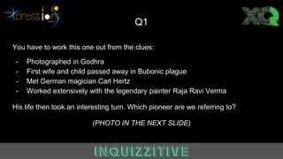Q1
You have to work this one out from the clues:
- Photographed in Godhra
- First wife and child passed away in Bubonic plague
- Met German magician Carl Hertz
- Worked extensively with the legendary painter Raja Ravi Verma
His life then took an interesting turn. Which pioneer are we referring to?
(PHOTO IN THE NEXT SLIDE)
 