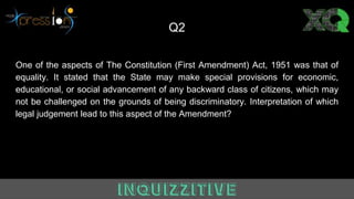 Q2
One of the aspects of The Constitution (First Amendment) Act, 1951 was that of
equality. It stated that the State may make special provisions for economic,
educational, or social advancement of any backward class of citizens, which may
not be challenged on the grounds of being discriminatory. Interpretation of which
legal judgement lead to this aspect of the Amendment?
 