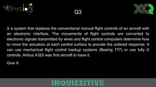 Q3
X a system that replaces the conventional manual flight controls of an aircraft with
an electronic interface. The movements of flight controls are converted to
electronic signals transmitted by wires and flight control computers determine how
to move the actuators at each control surface to provide the ordered response. It
can use mechanical flight control backup systems (Boeing 777) or use fully X
controls. Airbus A320 was first aircraft to have it.
Give X
 