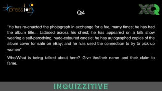 Q4
“He has re-enacted the photograph in exchange for a fee, many times; he has had
the album title... tattooed across his chest; he has appeared on a talk show
wearing a self-parodying, nude-coloured onesie; he has autographed copies of the
album cover for sale on eBay; and he has used the connection to try to pick up
women”
Who/What is being talked about here? Give the/their name and their claim to
fame.
 