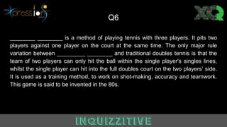 Q6
________ ________ is a method of playing tennis with three players. It pits two
players against one player on the court at the same time. The only major rule
variation between _________ ________ and traditional doubles tennis is that the
team of two players can only hit the ball within the single player's singles lines,
whilst the single player can hit into the full doubles court on the two players’ side.
It is used as a training method, to work on shot-making, accuracy and teamwork.
This game is said to be invented in the 80s.
 