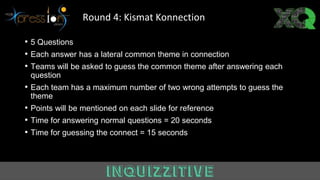 • 5 Questions
• Each answer has a lateral common theme in connection
• Teams will be asked to guess the common theme after answering each
question
• Each team has a maximum number of two wrong attempts to guess the
theme
• Points will be mentioned on each slide for reference
• Time for answering normal questions = 20 seconds
• Time for guessing the connect = 15 seconds
Round 4: Kismat Konnection
 