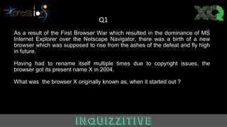 As a result of the First Browser War which resulted in the dominance of MS
Internet Explorer over the Netscape Navigator, there was a birth of a new
browser which was supposed to rise from the ashes of the defeat and fly high
in future.
Having had to rename itself multiple times due to copyright issues, the
browser got its present name X in 2004.
What was the browser X originally known as, when it started out ?
Q1
 