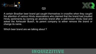 A certain Brazilian beer brand got caught themselves in crossfire when they caught
the attention of various Hindu associations who claimed that the brand had insulted
Hindu sentiments by naming an alcoholic brand after a well-known Hindu God and
asked the Anheuser Busch, its parent company to either remove the brand or
change its name.
Which beer brand are we talking about ?
Q3
 