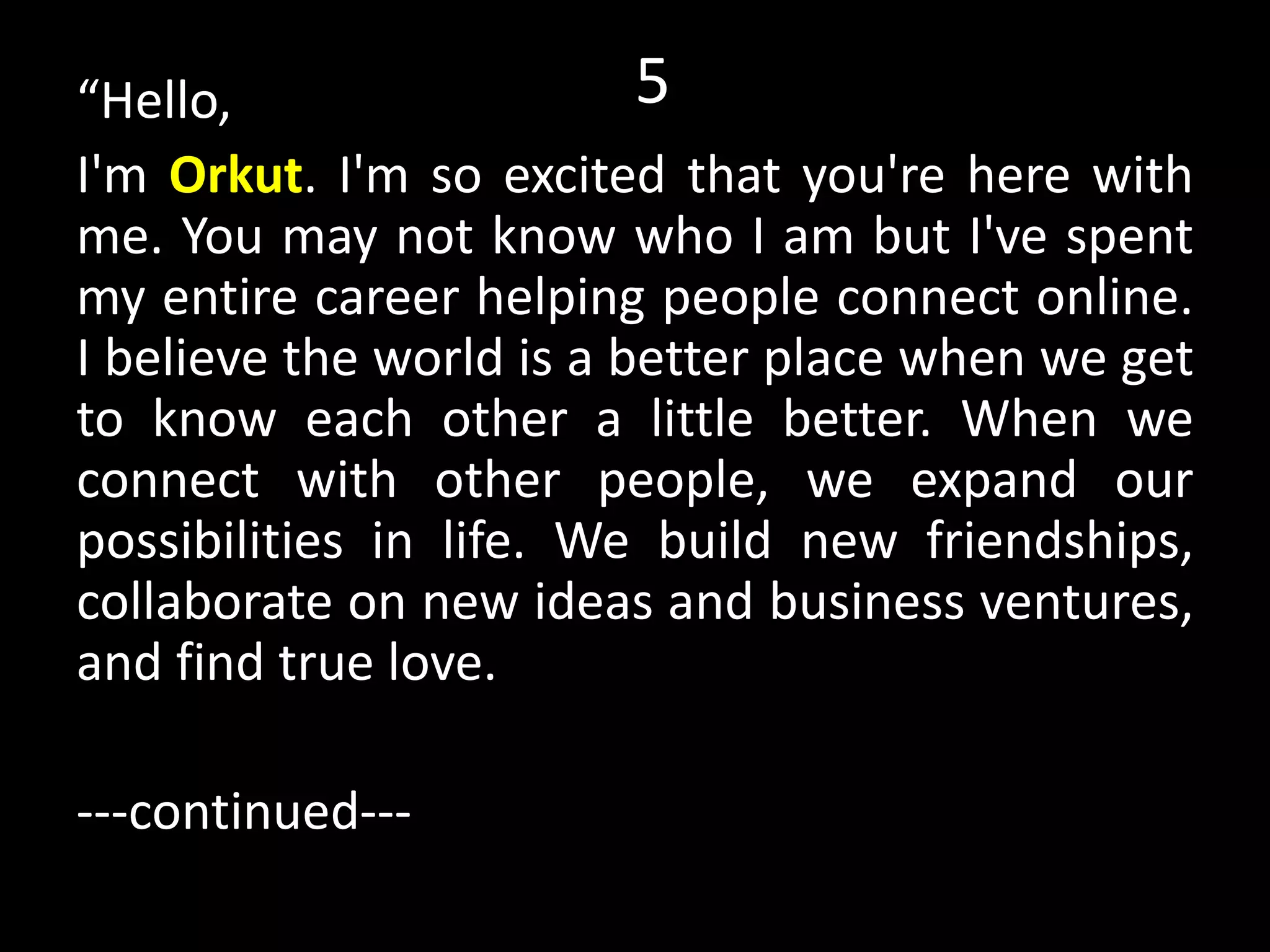 15“Hello,
I'm Orkut. I'm so excited that you're here with
me. You may not know who I am but I've spent
my entire career helping people connect online.
I believe the world is a better place when we get
to know each other a little better. When we
connect with other people, we expand our
possibilities in life. We build new friendships,
collaborate on new ideas and business ventures,
and find true love.
---continued---
 
