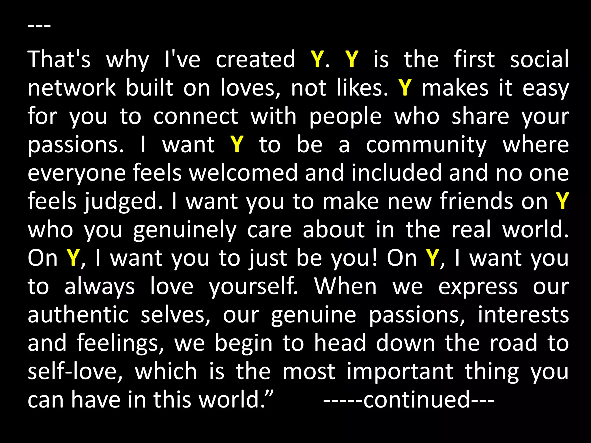 ---
That's why I've created Y. Y is the first social
network built on loves, not likes. Y makes it easy
for you to connect with people who share your
passions. I want Y to be a community where
everyone feels welcomed and included and no one
feels judged. I want you to make new friends on Y
who you genuinely care about in the real world.
On Y, I want you to just be you! On Y, I want you
to always love yourself. When we express our
authentic selves, our genuine passions, interests
and feelings, we begin to head down the road to
self-love, which is the most important thing you
can have in this world.” -----continued---
 