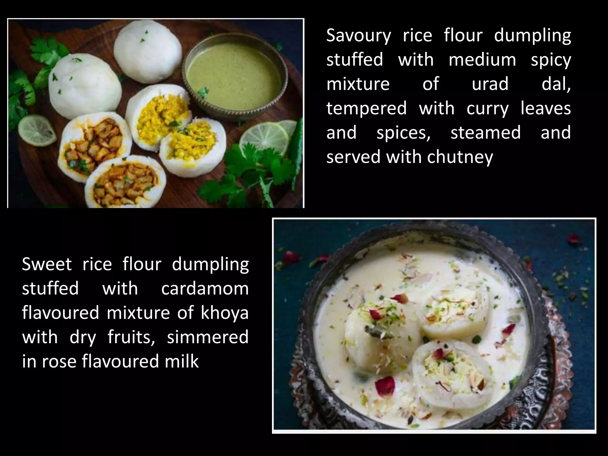 Savoury rice flour dumpling
stuffed with medium spicy
mixture of urad dal,
tempered with curry leaves
and spices, steamed and
served with chutney
Sweet rice flour dumpling
stuffed with cardamom
flavoured mixture of khoya
with dry fruits, simmered
in rose flavoured milk
 
