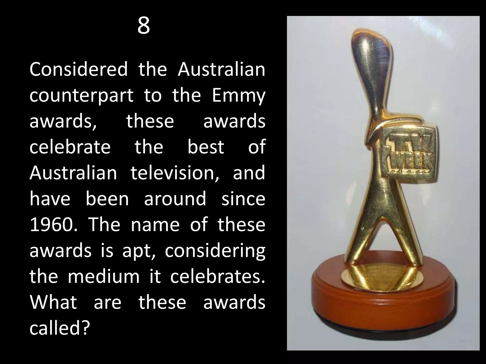 8
Considered the Australian
counterpart to the Emmy
awards, these awards
celebrate the best of
Australian television, and
have been around since
1960. The name of these
awards is apt, considering
the medium it celebrates.
What are these awards
called?
 