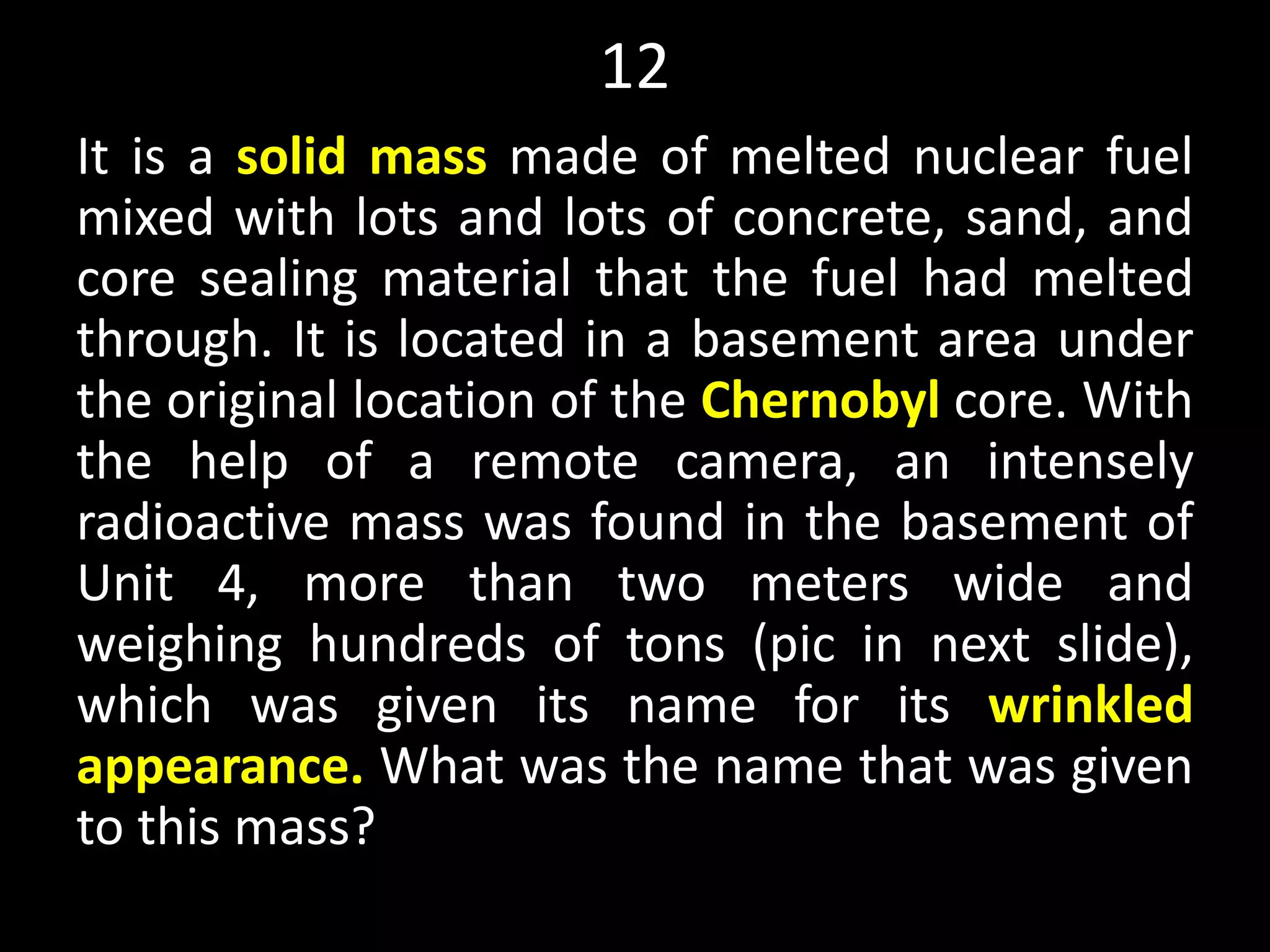 12
It is a solid mass made of melted nuclear fuel
mixed with lots and lots of concrete, sand, and
core sealing material that the fuel had melted
through. It is located in a basement area under
the original location of the Chernobyl core. With
the help of a remote camera, an intensely
radioactive mass was found in the basement of
Unit 4, more than two meters wide and
weighing hundreds of tons (pic in next slide),
which was given its name for its wrinkled
appearance. What was the name that was given
to this mass?
 