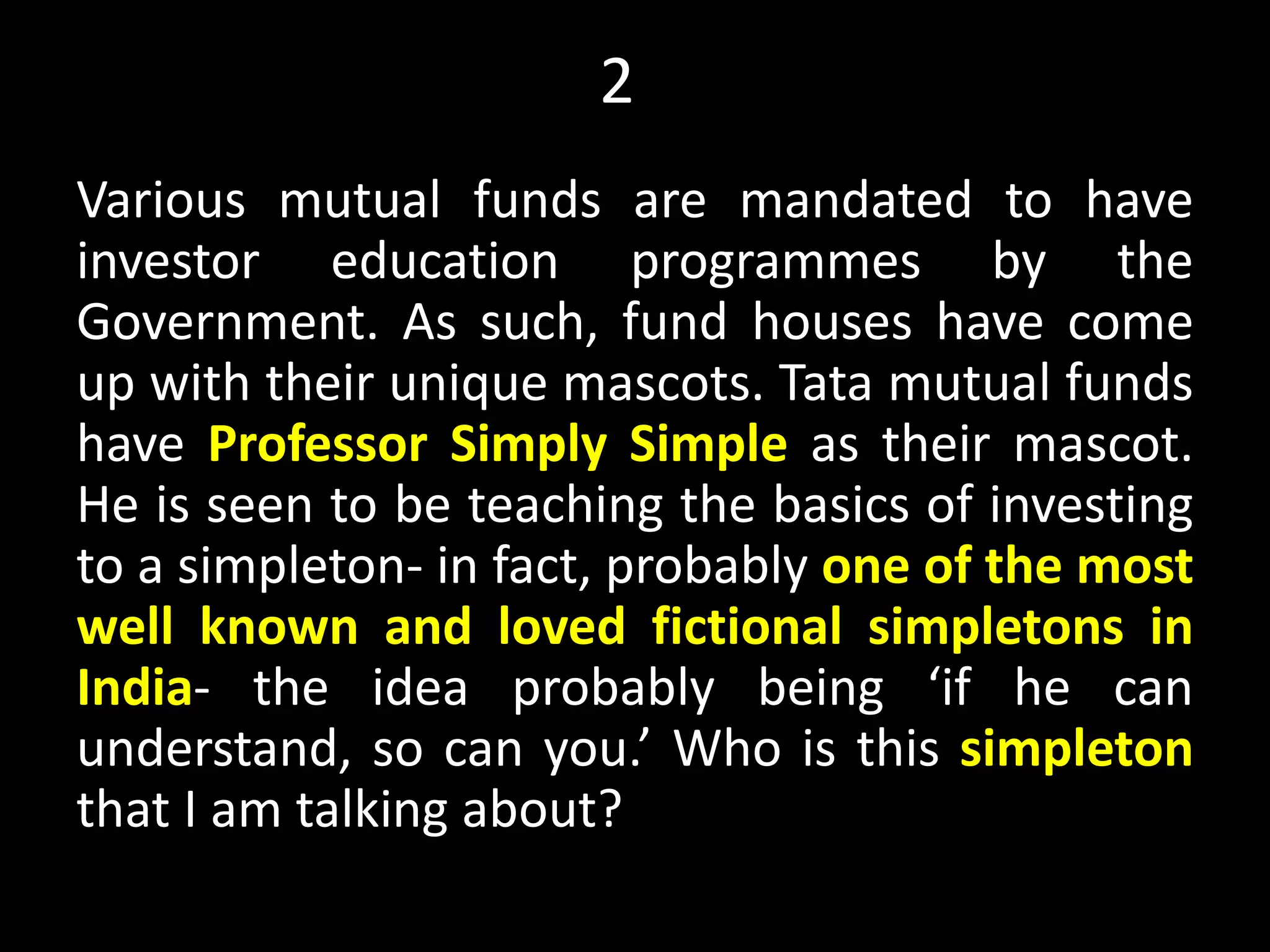 21
Various mutual funds are mandated to have
investor education programmes by the
Government. As such, fund houses have come
up with their unique mascots. Tata mutual funds
have Professor Simply Simple as their mascot.
He is seen to be teaching the basics of investing
to a simpleton- in fact, probably one of the most
well known and loved fictional simpletons in
India- the idea probably being ‘if he can
understand, so can you.’ Who is this simpleton
that I am talking about?
Myth, Current affairs
 