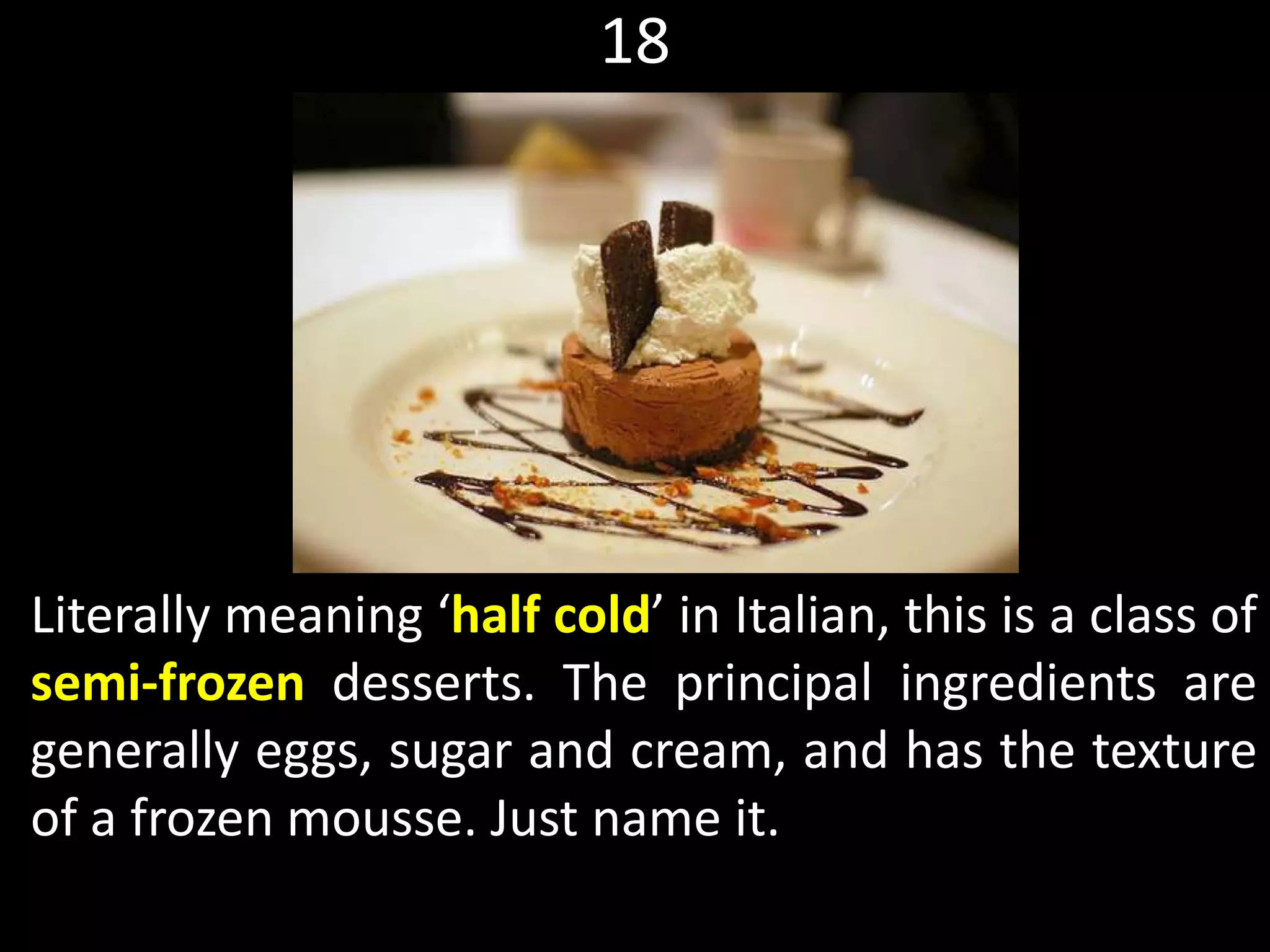 18
Literally meaning ‘half cold’ in Italian, this is a class of
semi-frozen desserts. The principal ingredients are
generally eggs, sugar and cream, and has the texture
of a frozen mousse. Just name it.
 