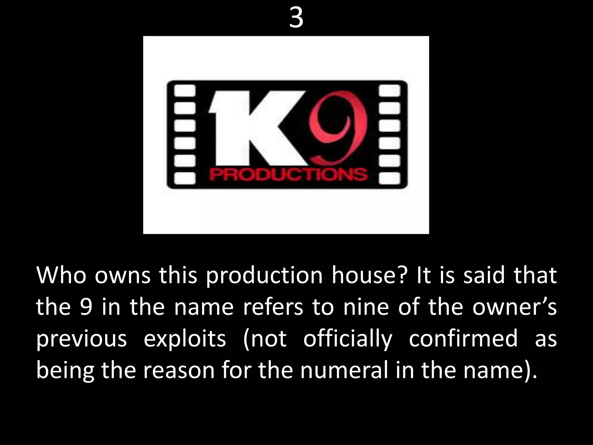 3
Who owns this production house? It is said that
the 9 in the name refers to nine of the owner’s
previous exploits (not officially confirmed as
being the reason for the numeral in the name).
Myth, Current affairs
 