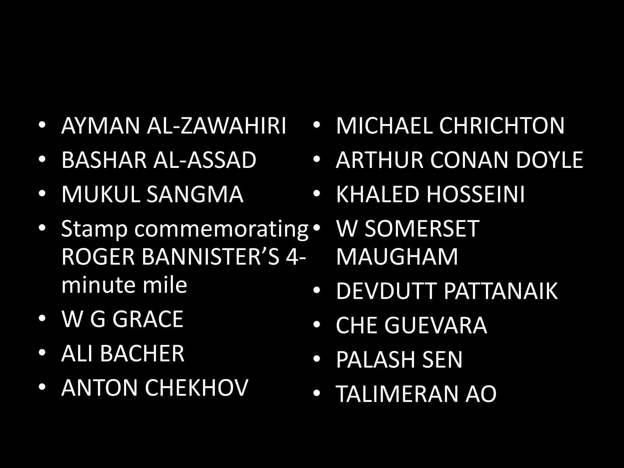 DOCTORS FAMOUS PRIMARILY IN
OTHER FIELDS
• AYMAN AL-ZAWAHIRI
• BASHAR AL-ASSAD
• MUKUL SANGMA
• Stamp commemorating
ROGER BANNISTER’S 4-
minute mile
• W G GRACE
• ALI BACHER
• ANTON CHEKHOV
• MICHAEL CHRICHTON
• ARTHUR CONAN DOYLE
• KHALED HOSSEINI
• W SOMERSET
MAUGHAM
• DEVDUTT PATTANAIK
• CHE GUEVARA
• PALASH SEN
• TALIMERAN AO
 