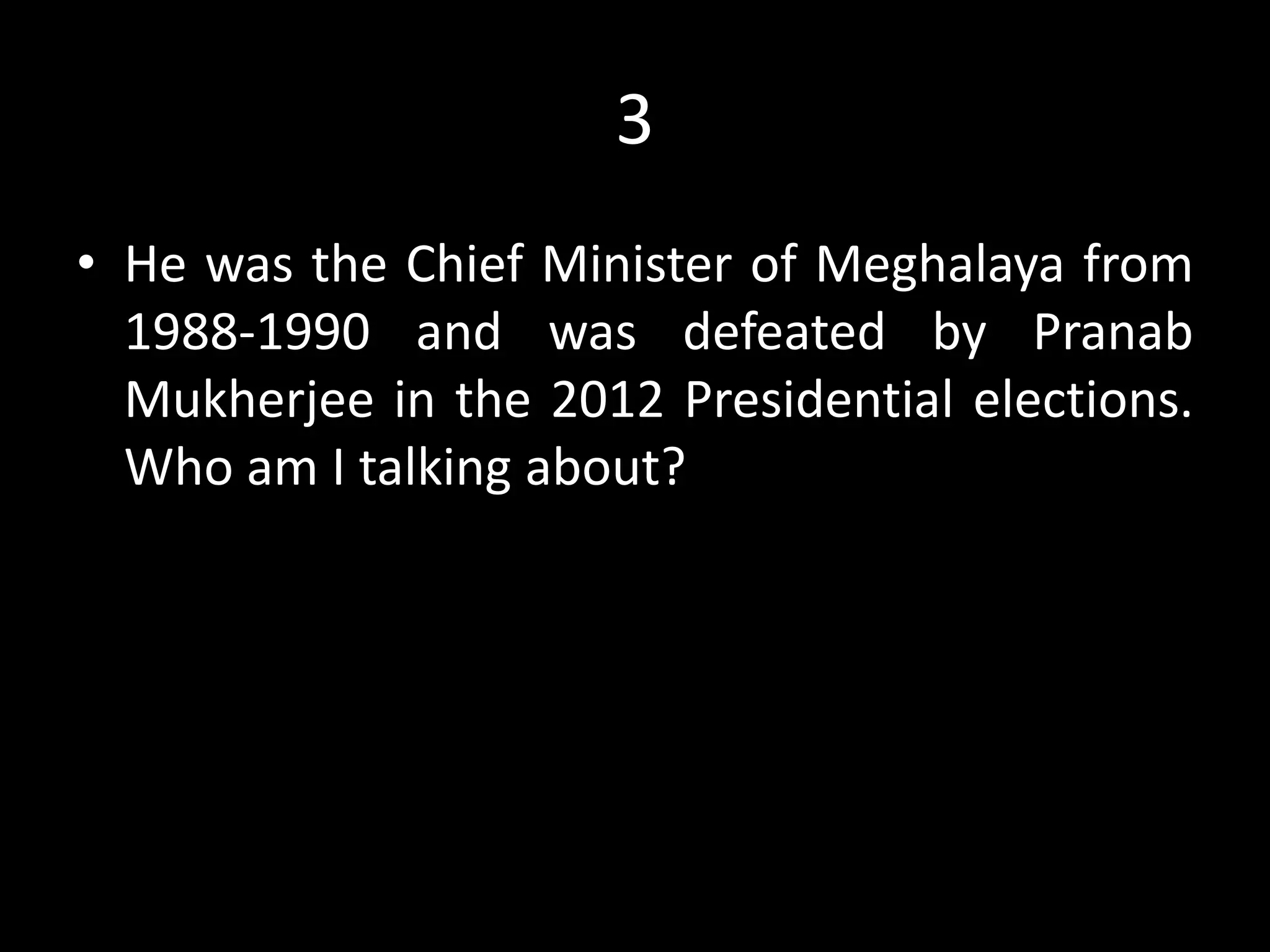 3
• He was the Chief Minister of Meghalaya from
1988-1990 and was defeated by Pranab
Mukherjee in the 2012 Presidential elections.
Who am I talking about?
 