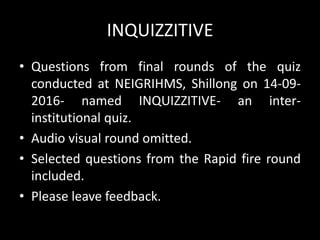 INQUIZZITIVE
• Questions from final rounds of the quiz
conducted at NEIGRIHMS, Shillong on 14-09-
2016- named INQUIZZITIVE- an inter-
institutional quiz.
• Audio visual round omitted.
• Selected questions from the Rapid fire round
included.
• Please leave feedback.
 