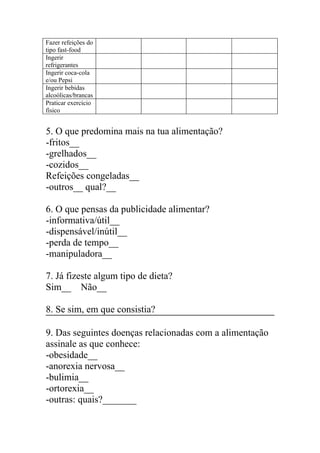 Fazer refeições do
tipo fast-food
Ingerir
refrigerantes
Ingerir coca-cola
e/ou Pepsi
Ingerir bebidas
alcoólicas/brancas
Praticar exercício
físico


5. O que predomina mais na tua alimentação?
-fritos__
-grelhados__
-cozidos__
Refeições congeladas__
-outros__ qual?__

6. O que pensas da publicidade alimentar?
-informativa/útil__
-dispensável/inútil__
-perda de tempo__
-manipuladora__

7. Já fizeste algum tipo de dieta?
Sim__ Não__

8. Se sim, em que consistia?

9. Das seguintes doenças relacionadas com a alimentação
assinale as que conhece:
-obesidade__
-anorexia nervosa__
-bulimia__
-ortorexia__
-outras: quais?_______
 