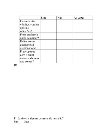 Sim         Não      Às vezes
      Costumas ter
      vómitos/vomitar
      após as
      refeições?
      Ficas ansioso/a
      antes de comer?
      Evitas comer
      quando está
      esfomeado/a?
      Preocupas-te
      com o valor
      calórico daquilo
      que comes?
10.




11. Já tiveste alguma consulta de nutrição?
Sim__ Não__
 