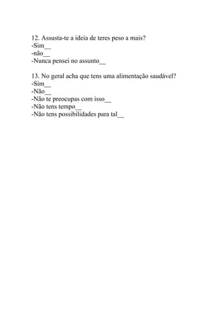 12. Assusta-te a ideia de teres peso a mais?
-Sim__
-não__
-Nunca pensei no assunto__

13. No geral acha que tens uma alimentação saudável?
-Sim__
-Não__
-Não te preocupas com isso__
-Não tens tempo__
-Não tens possibilidades para tal__
 