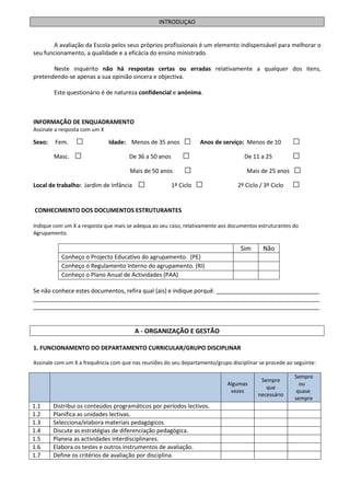 INTRODUÇAO


        A avaliação da Escola pelos seus próprios profissionais é um elemento indispensável para melhorar o
seu funcionamento, a qualidade e a eficácia do ensino ministrado.

       Neste inquérito não há respostas certas ou erradas relativamente a qualquer dos itens,
pretendendo-se apenas a sua opinião sincera e objectiva.

        Este questionário é de natureza confidencial e anónima.



INFORMAÇÃO DE ENQUADRAMENTO
Assinale a resposta com um X

Sexo:   Fem.    □              Idade: Menos de 35 anos      □      Anos de serviço: Menos de 10      □
        Masc.   □                     De 36 a 50 anos       □                      De 11 a 25        □
                                      Mais de 50 anos       □                       Mais de 25 anos □

Local de trabalho: Jardim de Infância    □              1º Ciclo   □             2º Ciclo / 3º Ciclo □


CONHECIMENTO DOS DOCUMENTOS ESTRUTURANTES

Indique com um X a resposta que mais se adequa ao seu caso, relativamente aos documentos estruturantes do
Agrupamento.

                                                                                  Sim      Não
           Conheço o Projecto Educativo do agrupamento. (PE)
           Conheço o Regulamento Interno do agrupamento. (RI)
           Conheço o Plano Anual de Actividades (PAA)

Se não conhece estes documentos, refira qual (ais) e indique porquê. ________________________________
_________________________________________________________________________________________
_________________________________________________________________________________________


                                        A - ORGANIZAÇÃO E GESTÃO

1. FUNCIONAMENTO DO DEPARTAMENTO CURRICULAR/GRUPO DISCIPLINAR

Assinale com um X a frequência com que nas reuniões do seu departamento/grupo disciplinar se procede ao seguinte:

                                                                                                        Sempre
                                                                                          Sempre
                                                                             Algumas                      ou
                                                                                            que
                                                                              vezes                      quase
                                                                                         necessário
                                                                                                        sempre
1.1     Distribui os conteúdos programáticos por períodos lectivos.
1.2     Planifica as unidades lectivas.
1.3     Selecciona/elabora materiais pedagógicos.
1.4     Discute as estratégias de diferenciação pedagógica.
1.5     Planeia as actividades interdisciplinares.
1.6     Elabora os testes e outros instrumentos de avaliação.
1.7     Define os critérios de avaliação por disciplina.
 