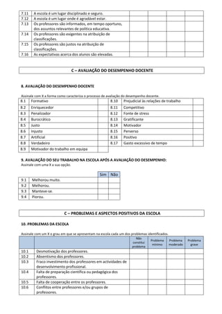 7.11    A escola é um lugar disciplinado e seguro.
7.12    A escola é um lugar onde é agradável estar.
7.13    Os professores são informados, em tempo oportuno,
        dos assuntos relevantes de política educativa.
7.14    Os professores são exigentes na atribuição de
        classificações.
7.15    Os professores são justos na atribuição de
        classificações.
7.16    As expectativas acerca dos alunos são elevadas.


                                  C – AVALIAÇÃO DO DESEMPENHO DOCENTE


8. AVALIAÇÃO DO DESEMPENHO DOCENTE

Assinale com X a forma como caracteriza o processo de avaliação do desempenho docente.
8.1    Formativo                                       8.10     Prejudicial às relações de trabalho
8.2    Enriquecedor                                    8.11     Competitivo
8.3    Penalizador                                     8.12     Fonte de stress
8.4    Burocrático                                     8.13     Gratificante
8.5    Justo                                           8.14     Motivador
8.6    Injusto                                         8.15     Perverso
8.7    Artificial                                      8.16     Positivo
8.8    Verdadeiro                                      8.17     Gasto excessivo de tempo
8.9    Motivador do trabalho em equipa

9. AVALIAÇÃO DO SEU TRABALHO NA ESCOLA APÓS A AVALIAÇÃO DO DESEMPENHO:
Assinale com uma X a sua opção.

                                                 Sim Não
9.1    Melhorou muito.
9.2    Melhorou.
9.3    Manteve-se.
9.4    Piorou.



                          C – PROBLEMAS E ASPECTOS POSITIVOS DA ESCOLA

10. PROBLEMAS DA ESCOLA

Assinale com um X o grau em que se apresentam na escola cada um dos problemas identificados.
                                                                       Não
                                                                                 Problema      Problema   Problema
                                                                     constitui
                                                                                  mínimo       moderado     grave
                                                                     problema
10.1     Desmotivação dos professores.
10.2     Absentismo dos professores.
10.3     Fraco investimento dos professores em actividades de
         desenvolvimento profissional.
10.4     Falta de preparação científica ou pedagógica dos
         professores.
10.5     Falta de cooperação entre os professores.
10.6     Conflitos entre professores e/ou grupos de
         professores.
 