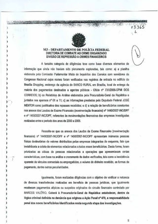 )
l
)
I
l
,
l
,
I
)
)
)
)
l
)
)
) .--
)
)
)
)
l
)
,
)
,
)
)
l
)
)
)
)
)
)
l
)
,
)
)
)
,
)
aMJ - DEPARTAMENTO DE POLicIA FEDERAL
OIRETORIA DE COMBATE AO CRIME ORGANIZADO
DlVlSAo DE REPRESSAO A CRIMES FINANCEIROS
A lerceira categoria de diligencias leve como base diversos elementos de
informa,ao que ainda nao haviam side µIenamente exploradas, lais como: aJ a pl~nilha
elaborada pala Comi$s~o Pa~amentar Mista de [nqu~fitos dos Correios com sef'idores do
Congresso Nacional cujos names foramverificados nos registros de entIMa no ediflcio do
Brasilia ShoppIng, endero90 da ag~ncia do BANCORURAL em Brasilia, local de enlrega da
maiaria dos pa~amentos destinados a agentes publicos _ OfieionO 73112QOO..CPMIDOS
CORREIOS; b) as Relat6rios de Analise elaborados pelaProcuradoria-Geral da Republica e
junlados nos apenS03nO 01 a 11; c) as informa9iJes prestadas pelo Dept.ctadoFederal JOSE
MENTOR como justifi~~va dos repassesrecebidos; e dl a relaggo debeneficiarios wnsta~jes
nos anexos dos Laudos de Exame Financeim (movimentac;;ao financeira) n' 144912007"INCIDPF
en' 1450/2007-INCIDPF, referentes as movimentaE{3es financeiras das empresas Investigadas
realizadas entre 0 periodo dos anosde 2000 a 2005.
Ressalte-se que os anexos dos Laudos de Exame Financefro (movimsntaGao
financeira) nO 144912007-INCIDPF e n' 145!Ji2007-INCIDPF apresentam Inumeras pesso"as
fTsitas de5~natarias de valores disiribuidos peIas empresasio!egran!es do esquema, fata que
inviabilizaria a coleta deelementos relacionados aJOOQ5eases beneficiMos. Oesta forma, foram
priorizadas as oili~as de pessoas relacionadas a opera¢es que apresentavam certas
caracteristicas, com base na analise ecn.lzamenro de dados verifrcados, tais como a i~exi6tencia
aparente de vlnculos com~rciais ou empregatlcios, 0 volume de dinheiro recebido, as formasde
P<lgamento,denlre olltras peculiaridades.
Igualmente, foram realizadas dilig~ncias com 0 objetivo de verificara natureza
de diversas lransferencias reali13das em beneficio de pessoas juridicas,que igualmenie
receberam pagamentos aiipicos ou suspeilos originados do circu~o nnanceiro controlado por
MARCOS VALERIO. Cabera 11Procuradoria·Gerat da Republica estabelecer, dentro da
Ibgica criminal defTnida na denllncia que arlginou a A~ao Penal nO470,a responsabilldade
penal dos novos beneficiirios identificado5 nesta segunda etapa dasinwsti9a~OeS.
"~""". ·'·""cYs-;.
InG5 "
L
9
 
