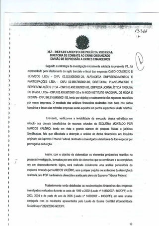 )
)
)
)
)
,
)
,
)
)
)
)
)
)
)
)
)
)
)
)
)
)
)
)
)
)
)
)
)
)
)
)
)
)
)
)
)
)
)
,
)
)
J
faMJ -DEPARTAMENTO DE POLiclA FEDERAL
DIRETORIA DE COMBATE AOCRIME QRGANIZADO
DIVISAO DEREPRESSAD A CRIMES FINANCEIROS
Segundo a estraMgia de investiga:;ao inicialmente adolada nopresente IPL, fOi
representado pero alastamenlo do sigilobanciuio e fiscaldas empresas CASa COMtRCIO E
SERVICOS LTDA " CNPJ 02.553.92810001-29, ALFANDEGA EMPREENDIMENTOS E
PARTICIPA((OES LTDA - CNPJ02,988.74610001-60, DIRETORIAL PLANEJAMENTO E
REPRESENTACOES lTDA -CNPJ 03,498.996/0001-03, EMPRESA JORNALISTICA TRIBUNA
DO BRASIL LTDA- CNPJ 02.459.98710001..,32 e IN·MOD-INSTJTUTO NACIONAL DE MODAE
DESIGN" CNPJ 05.910,840/0001..05, tendo par objeH'Io 0 raslreamenlo 60s repasses reC€bidos
pOI essas empresas. 0 resultado das an~lisesfinanceiras realizadas com base nos dados
bancarios efiscais das referidas empresas serao exiX'stos em pontos espedfioos deste relat6rio,
Entretanto, verificou·se a inviabilidade da execulfl'io dasSEl cslrategla em
rela9ao aos demais benefici1lrios derecufSOS oriundos do ESQUEMA MONTADO POR
MARCOS VAL~RI.o, tendo em vista 0 grande numero de pessoas flsicase jurTdicas
idcntificadas, fato que difiGultaria a obten9ao e ai18lise de dadQs financeJrosem Inquerito
anginano do Supremo Tribunal Federal,desUnado a invesligados detentores de foro especialpor
prerrogativa de fun9~o.
Assim. com 0 objetivo de sistematizar os elementos probal6rios reunidos na
presente investigagao, fonnados)lOT uma sem:. de elementos que se oombinam Ii! se oompletam
em um desencadeamento l6gioo,sera realizada inicialmente uma analise perfunclOria do
esquema montado por MARCOS VAL~RIO, sem qualquer prejulzo DU8GfllSClmO dadescri9ao iii
reali~a pelaPGR na denunciaoferecida e aceita pele plenodo Supremo Tribunal Fedel1ll.
Posteriormane serae detalhadas as movimentar;iles financeiras das empresas
investigadas realizadas durante os MOS de 1999 a 2002 (Laudo nO144912007· INC/DPF)e de
2003, 2()1)4 e de parte do ana de 2005 {Laudo nO 145012007_ INClDPFj, em uma analise
coojugada com os resultados aprssentados peloLaudo de Exame Contilbil (Contabilidade
Societana) n"282812006·INCIDPF.
10
 
