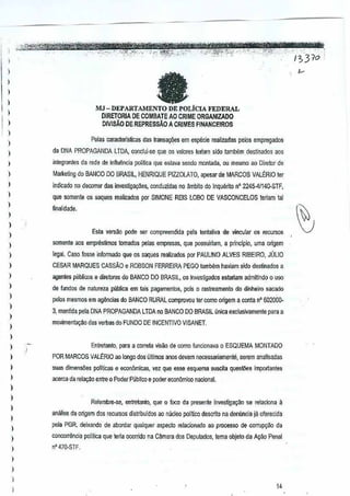 " . '" .. -'. --'-"--~'fwttztttt1stlnI7?,
'~cJ~-r~£t~)j,,;,,-,;,:::f}::r:";<':;"'i'31'O'[
)
)
)
)
I
)
)
)
)
)
)
)
)
I
I
)
)
I
I
)
)
)
)
)
)
)
)
I
)
)
I
)
)
)
)
)
)
,
)
)
I
,
I
faMJ -DEPARTAMENTO DE POLicIA FEDERAL
DIRETORIA DE COMBATE AO CRiME ORGANlZADO
DIVISAo DE REPRESSAO A CRIMES FfNANCEIROS
Pe]as caracterls~cas das Iraosa¢Bs emesµeci€ realizadas pelos empregados
da DNA PROPAGANDA lTOA, conclui-ee que os valoresleriam side tamo'em destinados aos
inlegrantes da rede deinfiuencia politica que esla~a semlo montada, au mesma ao Diretor de
M~rketing do BANCO DO BRASIL, HENRIQUE PIZZOLATO, apesarde MARCOS VALERIO ter
indicado no decorrer das investig~oas, ca~duzidas no funbito do Inque~to n' 2245-41140-STF,
que SDme~te os saques realizados per SIMONE REIS LOBO DE VASCONCELOS reriam tal
finalidade,
Esla versilo pode ser compreendida pela lentativa de l'incular os recursos
$Omente aos emprestimos tornados pelas empresas,que possuiriam, a principia, uma origem
legal. Case fosse informado que os saques reatizados por PAULINOALVES RIBEIRO, JULIO
CESAR MARQUES CASSAO e ROBSON FERREIRA PEGO tamwn haviam sido destinados a
agentes pliblico$ e diretores do BANCODO BRASIL, os investigados esfariam admitindo 0 u$O
de fundos de nalurem publica em tais pagamentos,pois 0 rastreamento do dinheiro sacade
pekis mesmos em agMdas do BANCO RURAL comprovoutercomo origem aconta n' 602000-
3, man1idapela DNA PROPAGANDA LTDA no BANCO DO BRASIL linlca e~Glusivamentepara a
movimenla9~0 das verbas doFUNDO DE INCENTIVO VISANET.
Enlrelanto, para a correia visiio de como funcionava0 ESQUEMA MONTADQ
POR MARCOS VALE:RIO 00 loogo dos tlltimos anos devem necessariamente, serem anallsarlas
suss dirnens<les politicas e econornicas, vez que e!$ esquema suscila quest1es irnportantes
acerca da rela<;aoentre 0 Poder Publico e poderecon6mico nacienaL
Relembre-se, entrelmlo, que () foco da presenleinvestigar;ao se relaciona a
ma/ise da origem dos recursos distribuldos ao nlicleo politico descrito na denunciaja oferecida
pela PGR, deixando de abordar qualquel aspeclo relaclonado ao processo de corruP9~o da
concorrencia politica que leria oconidona Camara dOSDepu!;Jdos, lema objeto da At;:ao Penal
n' 470·STF,
14
 