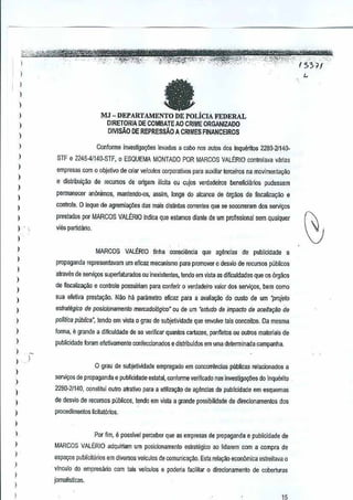 I
)
,
)
)
)
)
)
)
,,,,
)
,
)
)
I
)
)
)
)
,
)
I
)
)
,
)
,,
)
)
)
)
)
)
,
I
)
)
)
)
faMJ- DEPARTAMENTO DE POLiCIA FEDERAL
DIRETORJA DE COMBAlE AO CRIME ORGANIZADO
DIVtsA.O DE REPRESsAO A CRIMES FINANCEIROS
Confonne inves~ga<1ieslevadas a caoo nos autos dos InquoMios 2280-21140-
STF e 2245-41140-STF, 0 ESQUEMA MONTADO POR MARCOS VALERIO controlavavMas
empreS8S com 0 objetivo de criar velcutos corporativo5 para auxiliar lerceiros namovimenta<;:ao
e distribui~ao de IOCUi"SOSde origem i[ieita au cujos verdadeiros benefidillios pudessem
pennanecer anonimos, mantendo-os, assim, lange do alcance de 6rgaos de fiscaliza~ao e
controls. 0 Jeque de agremia,.oes das mais distinrns ccrrentes que se sooorreram dos S1llVi~os
prestados par MARCOS VAU~RIO indica que eslamos dianle de urnprofissJonal $Bm qualquer
vies partida~o.
MARCOS VALERIO linha consciencia que agendas de publicidade e
propagand~ representavam umeficaz mecanismo para promover 0 desvio de recursas publicos
alraves de servi<;os superfaturadas ou inexislentes, tendo em vista as difiCUldadesque as 6rgaos
de fiscaliza.;;ao e controle possuiriam para conlerir averdadeiro valor dos S€rViyos,bern como
sua ela!iva presta~ao. Nao M para metro e~CBzpara a ava~ayao do ClIsto de urn "proja/o
esirategico de posicionamenlo mercadol6gico" ou de um "estudo de impacto deaceila91lo de
polltica publica", tendo em vista 0 grau de subjetividade que envo!ve tais conceitos.Da mesma
forme, e grande a dificuldade de se verifleer quantos cartazes, panfleto$ ou outros materials de
publicidade foram efetivamente confeccionados e distribuidos em uma detelTIlinada eampanha.
)
a grau de subjetividade empregado em concomlncias publlcas relacionados a
servio,;osde propaganda e publicJdade estatal, conforme verificado nasinvestina(:6es do inquerito
22B(}.21140, oonstitui Dutro atrntjvo para a utitiza9M de ag~nclas de publicidade em esquemas
de desvio de r~ursos publicos, tendoem vista a grande possibi!idade de direcionamentos dos
procedimentos lic~at6rios.
Par lim, e passivel percebsr que as empresas depropaganda e publicidade de
MARCOS VALERIO adquiriam um posicJonamento estrutiigico ao lidarem com a compra de
espayos publicitarios em diversos veiculo5 de comunicac;ao.Esta rela~ao economica estreitava 0
vinculo do empresano com teis veiculas e poderia facilitar 0 dircdonamento de coberturas
jomalis~cas.
 