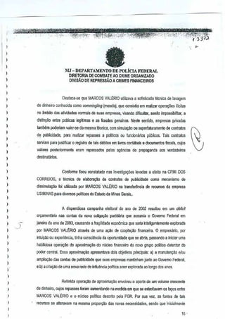 I
,
)
)
)
I
)
)
)
I
)
)
I
)
)
)
)
I
)
)
)
)
I
)
)
)
)
)
)
,
I
)
I
I
)
)
)
,
)
)
,,
)
"-~i,r<c~~~'W~
"
MJ - DEPARTAMENTO DE POLiCIA FEDERAL
DJRETORIA DE COMBATE AO CRIME ORGANIZADO
DIVlSAo DE REPRESSAo A CRIMES FlNANCEIROS
Destac~-se que MARCOS VAU~RIO ulilizava a sofislicada lemicade lavagem
de dinheiro conhecida como commingling (mesela), que consislia em realizar upara~5es ilicites
no ambito das atividades normals de sua, emprssas, visando dificultar, senilo impossibililar, a
dislin{(liO entre praticas legltimas e as Iraudes genulnas.Neste sentido, empresas p/ivadas
tambem podeliam valer-se de masma lecnica, com simula(:ila OUsuperiaturameno de contratos
de publicidade, para realizaT repasses a politicos oufunckmiuios publicos. Tais contralos
serviam para juslificar 0 registro de lais debitos emlivros cont~beis (I documenlos f1scais, cujos
valores posleriorrnente eram repassados !)elasagencias de propaganda aos verdadeiros
destinatilrios.
Conforme ficou oonslatooQ nasinvestiga96~s levodas a efeilo na CPMI DOS
CORREIOS, a menica de elabol'a=M de contratos de publiddade como mecanismo de
dissimula~o foi ulilizada POf MARCOS VALt:RIO na transfe~ncia de retumos da empresa
USIMINAS pala diversos politicosdo Estado de Minas Gerais,.
)
A dispendiosa campanha elelloral do ana de 2002 resullou ern urnderici!
on;arnentario nas conlas da nova coliga~o pariid:iria que assumiu 0 Govemo Federalem
janeiro do ano de2003, causando afragilidade economica que seria inleligentemente explorada
pol MARCOS VAU~RIO atraves de uma agao de coopta9§o financeira.O empresano, por
intuigao ou expeTiilncia, tinha consci§ncla da oportunidade que se aMa, passando a inicial uma
habilidosa opera~~o de aproximayoo do nueleo financeirodo novo grupo )lotttioo delentor do
pcxIer central. Essa aproxima~ao apresentava dois objetivos principais:a) a manuten9ao elou
amplia9ao das conlas depublicidade que suas empresas mantinham junto ao GOV1;!moFederal,
e b) a cria9aode uma nova rOOede in~uencia politica a screxplorada ao longo dos anos.
Refunda o)lera,ao de aploxima9§:o envolveu 0 aporte de urn volume crescente
de dinheiro, cujos repasses fmam aumentando na medida em que se estreitavam os la90Sentre
MARCOS VAlt:RIO e 0 nilcleo politico descfito pela PGR. Por sua vez, as fontBS de tais
r€"Cursosse a~eravam na mesma propo~o dasnovas necessidades, sendo Que iniciatme~te
 