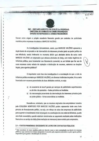 1
I
)
)
)
)
)
)
)
)
)
,
)
)
)
I
)
)
)
,
1
)
)
)
)
)
I
,,,
)
)
)
,,
)
)
1
,
aMJ - DEPARTAMENTO DE POLiCLAFEDERAL
DIRETORIA DE COMBATE AO CRIME ORGANIZADO
DIVISAO DE REPREssAO A CRIMES FINANCEIROS

tiveram como origem 0 prOprio excedenle finam:eiro gerado por ~ontwtos de publicidade
manUdos paras empresas vinculadas a MARCOS VALrnIO.
As invesffga¢'es demonstraram, assim,que MARCOS VAU~RIO apresenta a
dupla faceta'de empresMo e de intermediario de interesses privados Junto aD poderpolitico de
sua infiu~ncia, selldo irrelevante no momento definir qual auvidade deriva da oulra: sena
!lARCOS VALERIO urn 6fllpresario que utiliza'la atividades delobby, com meios ~egltimos de
infiu(mcia poUtica, para incremental seu iaturamento comercial, ouurn lohista que faz uso de
suas empresas como velculo decapta9110 e distribuiCao de recursos, subomo5 au doayiies
ilegais, para agen!es publicos?
o importante nssta lase das investigac;oes e a constatayao de que a rede de
inftuencia polilica montada por MARCOS VAU~RIO, em di~ersas instMcias de poder,Ioi ou seria
financiada com recursos provenientes deduas a~vidades centrais, au seja:
a) do excedente de iocroa gerado por servir;os de publicidade superfaturados
ou de lato nao prestados - lontes primilrias ou imediatas.
b) da remunera~ao proveniente da intermediagao de interessesprivados junto
ao poder publico - jOlltes secundarias au mediatas.
Ressalte·se, entretan(o, que os recursos originados dos empreslimos tornados
peta ESQUEMA MONTADO POR MARCOS VAltRIO podern representar tanto uma fonte
prirnilria de financiarnento pol!Uco, OUseja, urn reforyo de caixa das empresas de publicidade
para suportar 0 invesUmento inlcial empregf!do na constituii(8o de uma rede de inftLl1incia, quanta
uma fonte secundMEt qualldo estariamrelacionadas ao pagamento realizado pelasinstitui¢es
r;nanceiras ao servi90 de lobby (intennedi<l<1~ode interesses) desenvolvido pelo empresario.
2.1- FONTES PRtMARIAS: EXCEDENTE DE LUCRO EM CONTRATOS PUBLICOS
, Esle excedc"tltede lucro tarnMm pod. ,.r de,enlo como. mera ap"'pri3"o 0" rlesvio de "'ou<so,
p~l>lko" cujo controle do volume m'oipula<lo 6 "",""cido pel. empre>acontml'lda ou pelo agente publico
'''''pollS',d pda gcsli.o ~ fi,caHza",o do o::mt.. ",.
17
 