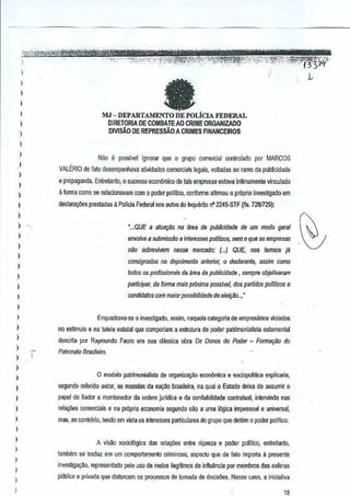 ~
;'~V'.-W"'''"''-' "....,._~,,'." "'''--'''''''-"~J'"~''-,~,,-,."~_,~-,~'''-''''''''''J,,'''''_'''',.••,0,.. "'1"·-" "";-~ '''--' '·'¢ti""'?!<>:'h~~-·" .."", "_',', ."'.: .,;i". -", _":'i'""_ "."; ...•, ..-',-,--' ''','cC:'','' :"fF";'-f~/31'l
I>
)
I
,
I
,,,
)
)
)
,
)
)
)
,
)
)
,
)
)
)
)
)
)
)
)
)
)
,,,
)
)
)
)
)
I
)
,,,
)
)
atMJ - DEPARTAMENTO DE POLicIA FEDERAL
OjRETORIA DE COMBAlEAO CRIME ORGANJZADO
DIVISAD DE REPRESsAO A CRIMES FINANCEIROS
Nao e possivel ignorar que 0 grupo comsfciai oonlrolado por MARCOS
VALERIO de lato desempenhava atividadBs comerciais legais, volladas 30 ramo da publicJdade
c propaganda_ Eniretanio, 0 sucesso econiimico de ais empresas eslava inlimamente vinculado
a forma como se relacionavam com 0 poder pol1lioo, oonforme afirmou a pr6prio invesUgado em
declara~5 prestadas aPol1ciaFederal nos ~utos do Inquenlo n° 224!5-STF(lis. 728J729):
'wQUE a alua~iiorrallllla de publicidada de um modo gellli
envolve a submiss/lt) e inleresses pallficos,sem a que as empresas
nao sobrevivem nesse mercado; (w) QUE, nos lannos jll
consignados no depoimento anll'llior, a deciaranie, assim como
lodos os profissionais da area de publicidade , sempro objetiV<lfil/ll
partiaipl!(, de forme mais pr6xima posslve/, das partidos politicos1'1
candldalos com maior possibilidade de eklr;iio ..,·
Enquadrava-se 0iovestigado, assim, naquela ca!egoria de empres!irjos viciado~
no est/mulo eoa tutela estatal que comporiam a estruturade parler patrimonial/sta es!amental
descrita por R~ymundo Faoro em sua classica obra Os Donas do Potier - Form8l;iio do
Palranalo BOOlelro.
o modelo patrimonialista de organtzac.;aoeconomica e sociopolilica explicaria,
segundo referido autor, as mazelas da na~M brasileira, na qual °Estado deixa de assumir 0
papel de fiador e mantenedor da ordem juridica e da confiabilidade contralual, in!el"lindo nas
relayies comerciais e na propria eeanomia segundo nao 11uma 16gica impessoal e universal,
mas, ao ccnlrario, tendo em vista os interessesparticulares do grupo que detem 0 poder politico.
A visao sociol6gica desrela!f6e, entre riqueza e poder politico, eniretanto,
lambem se traduz em um comportamento criminoso,aspedo que de lato importa II presente
investiga~oo, mpresentado pelo usa de meios ilegl!imos de influ~ncia pormembros das esferas
publica e privada que distorcem os processos de Iomada de decis/'ies. Ness" caso,a iniciativa
18
 