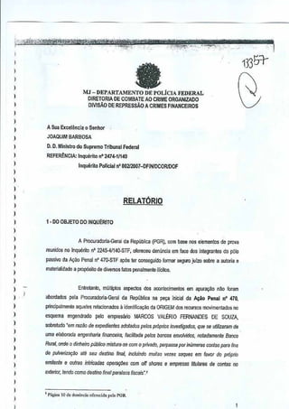 )
)
)
)
)
)
)
)
)
)
)
)
,,,
)
,,
)
)
)
)
,,,
)
,,,,,
)
)
)
)
,,,,,,
)
I
faMJ - DEPARTAl1ENTO DE POLicIA FEDERAL
DIRETORIA DE CDMBAlE AD CRIME ORGANIZADO
DNISAo DE REPRESsAO A CRIMESFINANCEIROS
13351-
A Sua Excelenci~0 Senhor
JOAQUIM BARBOSA
D. O. Minlstro do Supremo Tribunal Federal
REFERENCIA: Inquerito nO 2474-11140
Inquerllo Policial n' 002l2007-DFINIDCORIDOF
RELATORIO
f· DO OBJETO 00 INQUERITO
A Procuradorla-Geral da Republica (PGR), com base nos elemenics de pmva
reunidos no Inquento no 224S-41140·STF, ofereceu denuncia em face dos inlegrantes dopolo
passil'() cia A~ao Penal n' 47Q..STF ap6s lei conS€guido formar S€guro julzo sobre a autoria e
materiatidooe a prop6sito de di'fflfSOS/atas penaimente illcitos.
Entretanto, m~lliplos aspecros dos aOOlllecimentos em apufa,ao nao Imam
aboroados pela Procuroooria-Geral da RepubliGa na pe~a lnieial da A~oPenal n· 470,
principillmeote aqueles relacionados a identificaQao ciaORIGEM dos recursos movimentados no
esquema engendrado pelo empresalio MARCOS VALERIO FERNANDES DE SOUZA,
sobreludo "em raz~o de expedil)nles adotados pelos pr6prios imllisfigadas, que sauWizaram de
uma elabDrada engenharia financeira, faGilI1ada pelos lnincosenvolvidos, notedamente Banco
Rural, .onde 0 dinheiro publico mistura-se com 0 privado, perpassa por imimeras Gontas paro fins
de pulverila~§o ate seu destina final, inciuilldO mllilas Yeles saques em favor do proprio
em#ellfo e oulros inlricades opera9iies rom off shores e empresas titulares de conies 110
exterior, lendD GDmo destino final paral80S fiscais','
l Pati"a lO da dcnenda of"",dJ. pol, PGR
1
 