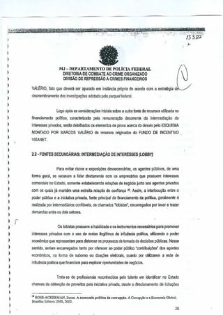 I
I
)
)
)
)
I
)
)
)
)
)
)
)
)
)
J
)
)
)
)
)
)
)
)
)
)
)
)
J
)
)
)
)
)
)
)
,
)
I
)
)
)
faMJ - DEPARTAMENTO DE POLicIA FEDERAL
DIRETORlA DE GaMBATE AO CRIME ORGANIZA.DO
DIVlsAo DE REPREssAo A CRIMES FINANCElROS
VALtRIO,f~toque devera ser apurado em instimcla propriade aoordo com a estrategia d~
desmembramento dasinl'estiga90es adotada pelo parquet lederal.
Logo ap6s as considew90es iniciais sobre a Dutra fonte de IlJCursos util!<:ada no
financiamento polftico, caracterizada pela remunerayao decorrente da inlerrnedialfao de
in!eresses privados, serJo delalhados os elementos de prova acerca do desvio pero ESQUEMA
MONTADO POR MARCOS VAl~R10 de IlJClJfSOSoJiginados do FUNDO DE INCENTIVO
VISANEl
2.2 - FONTES SECUNOARIAS: INTERMEDIA9Ao DE INTERESSES(LOBBY}
Para evilar riscos e exposiyaesdesnecessarias, os agentes publicos,de urna
lorma ge13l, se recusam a lidar diretamenle cernos empresarios que possuem interesses
comerdai. no' Estado, somente eSlabelecendo relar;oes deneg6cio junto aos agentes privados
com os quais ja manlemuma estreita rela~ao de confianc;a ro, Assim, a intenocur;ao entre 0
pooor publico 8 a inicia!iva privada, fonte priocipal de ~nanciamento da polmGa, geralmente e
reanzada par intermedia~os confillveis, os cnamados ~obistas" enGaTTegadospar levar e trarer
demandas entre os dols selores.
Os robistas possuem a habilidade e os lostrumenlos necessarios para promover
interesses privados com 0 usc d(l meios ilegilimos de infiuencia polilica, utilizando 0 poder
economico que representam para distorcer os processos delomada de dacisOBSpilblicas. Nesse
senlido, seriam encarregados tanto por oferecer aD po'jer p~blico "oonlribui<;iles" dos agentes
econ6micos, na fonna de subomo au doa~5es eleilorais, quanlo por utillzarem a rede de
inftuencia politica que financiam para explornr oportunidades de neg6cios.
Trata-se de profissionais fe{;Qnhecidos pero lalenlo emidentilicar no EstadQ
chances de oblenyao de preveites pelainicia~va privada, desdo a direcionam€nto de licitayoes
,. ROSE_ACKERMAN, Susau. A «anomia polWoa da corrup{ao. A CQITUp<;ioe • Ewnom;. Clon.1.
Bra,nia: Edi",,, UNB, 2002, '
26
 